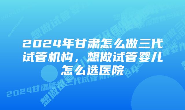 2024年甘肃怎么做三代试管机构,想做试管婴儿怎么选医院