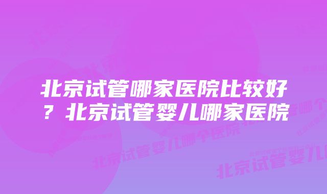 北京试管哪家医院比较好?北京试管婴儿哪家医院