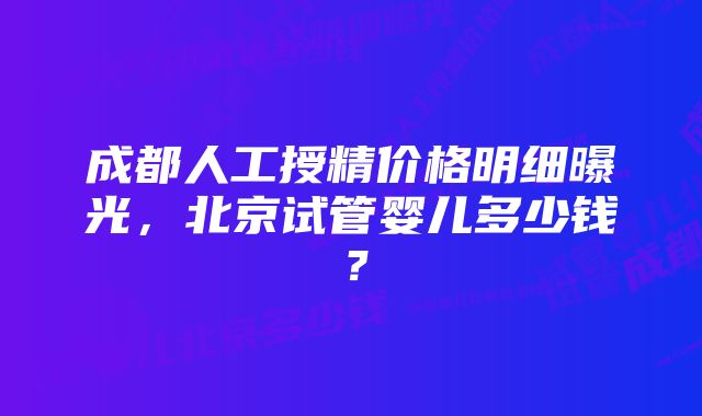 成都人工授精价格明细曝光,北京试管婴儿多少钱?