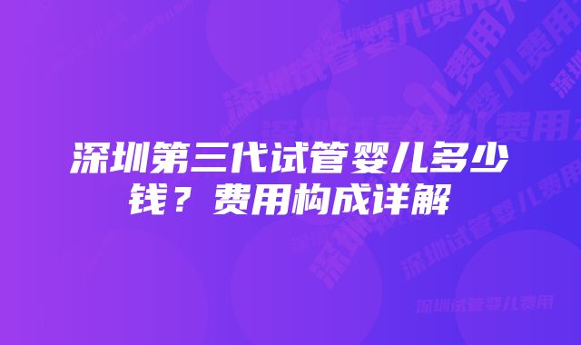深圳第三代试管婴儿多少钱?费用构成详解