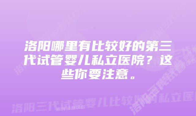 洛阳哪里有比较好的第三代试管婴儿私立医院?这些你要注意。