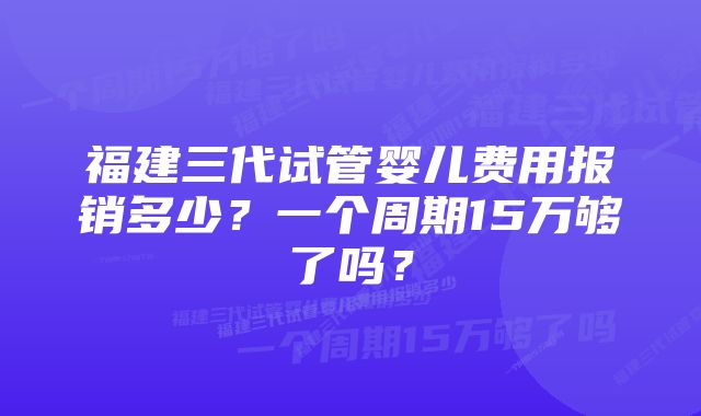 福建三代试管婴儿费用报销多少?一个周期15万够了吗?