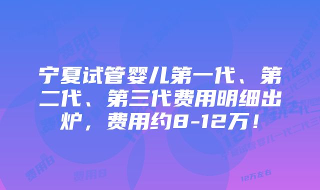 宁夏试管婴儿第一代、第二代、第三代费用明细出炉,费用约8-12万!