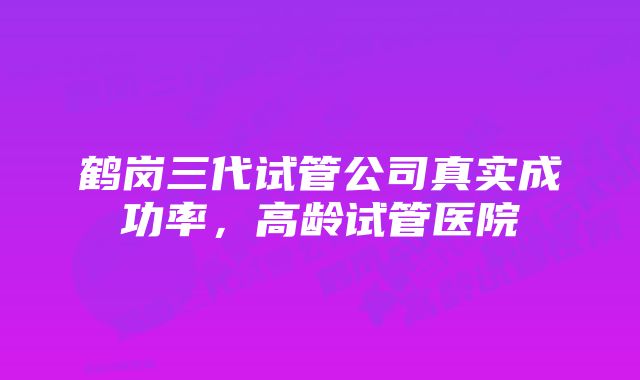 鹤岗三代试管公司真实成功率,高龄试管医院