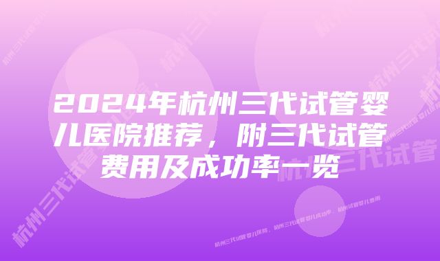 2024年杭州三代试管婴儿医院推荐,附三代试管费用及成功率一览