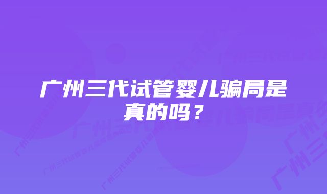 广州三代试管婴儿骗局是真的吗?
