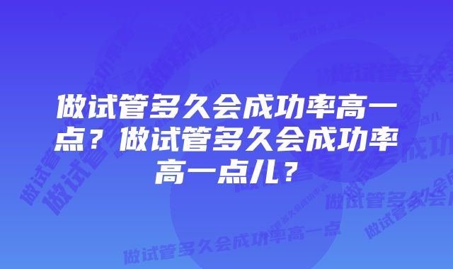 做试管多久会成功率高一点?做试管多久会成功率高一点儿?
