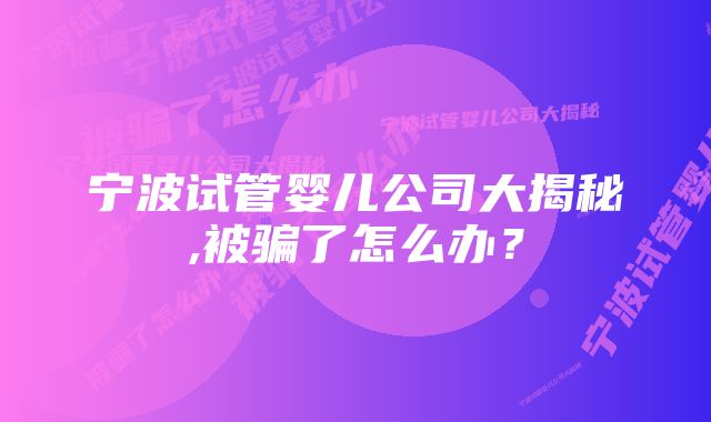 宁波试管婴儿公司大揭秘,被骗了怎么办?