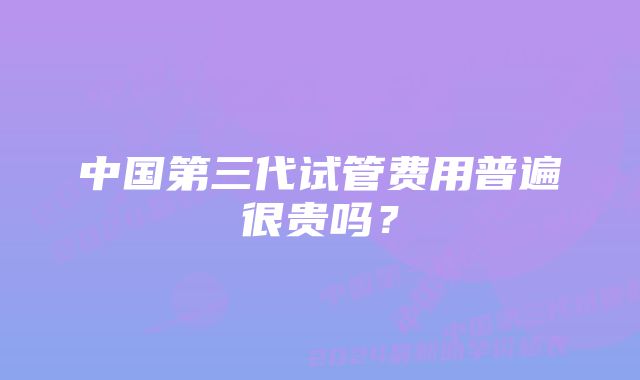 中国第三代试管费用普遍很贵吗?