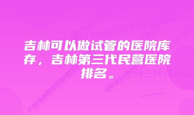 吉林可以做试管的医院库存,吉林第三代民营医院排名。