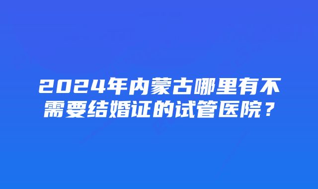 2024年内蒙古哪里有不需要结婚证的试管医院?