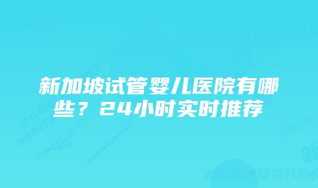 新加坡试管婴儿医院有哪些?24小时实时推荐