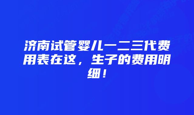 济南试管婴儿一二三代费用表在这,生子的费用明细!