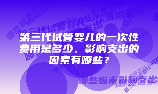第三代试管婴儿的一次性费用是多少,影响支出的因素有哪些?