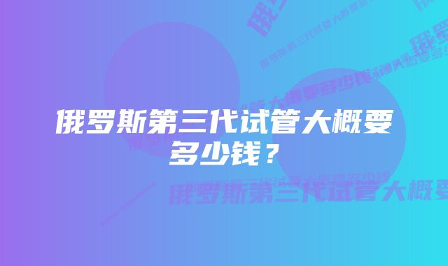 俄罗斯第三代试管大概要多少钱?