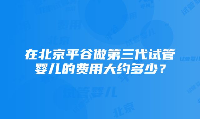 在北京平谷做第三代试管婴儿的费用大约多少?