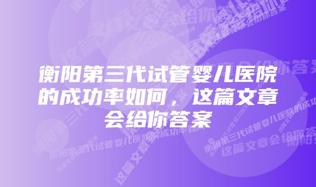 衡阳第三代试管婴儿医院的成功率如何,这篇文章会给你答案