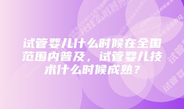 试管婴儿什么时候在全国范围内普及,试管婴儿技术什么时候成熟?