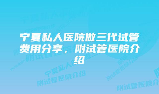 宁夏私人医院做三代试管费用分享，附试管医院介绍