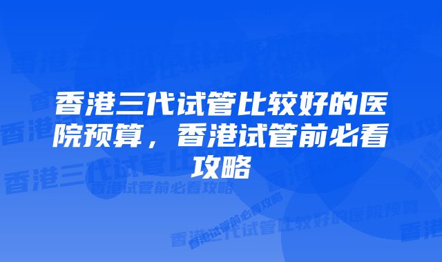 香港三代试管比较好的医院预算,香港试管前必看攻略