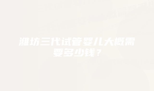 潍坊三代试管婴儿大概需要多少钱？