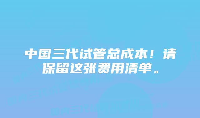 中国三代试管总成本!请保留这张费用清单。