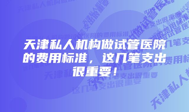 天津私人机构做试管医院的费用标准,这几笔支出很重要!
