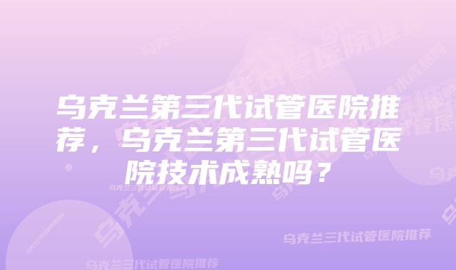 乌克兰第三代试管医院推荐,乌克兰第三代试管医院技术成熟吗?