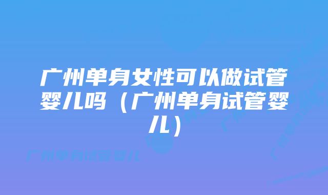 广州单身女性可以做试管婴儿吗(广州单身试管婴儿)