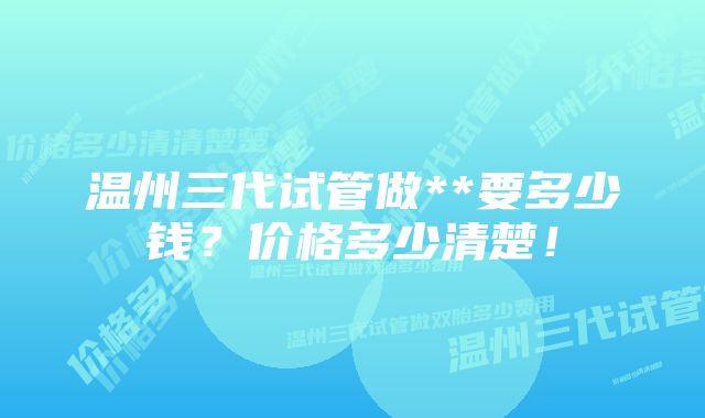 温州三代试管做**要多少钱?价格多少清楚!