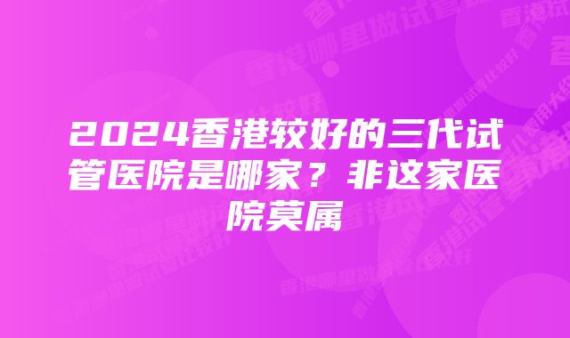 2024香港较好的三代试管医院是哪家?非这家医院莫属