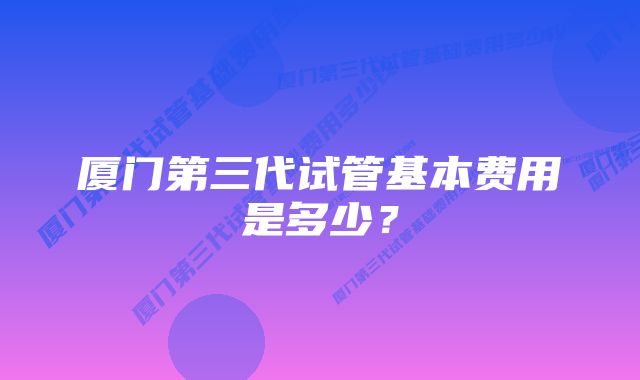 厦门第三代试管基本费用是多少?