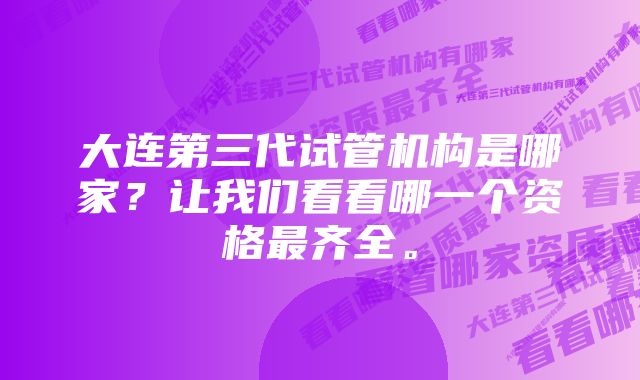 大连第三代试管机构是哪家?让我们看看哪一个资格最齐全。