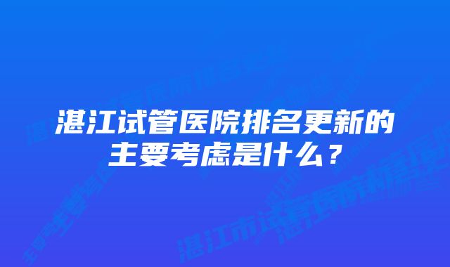 湛江试管医院排名更新的主要考虑是什么?