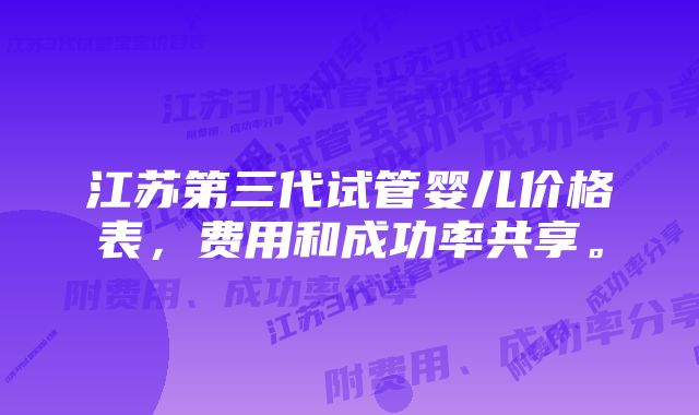 江苏第三代试管婴儿价格表,费用和成功率共享。