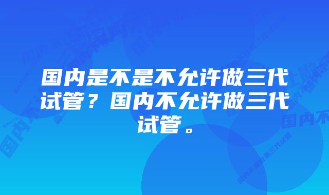 国内是不是不允许做三代试管?国内不允许做三代试管。