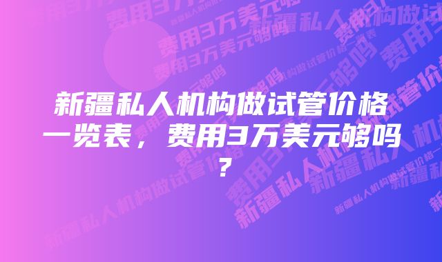 新疆私人机构做试管价格一览表,费用3万美元够吗?