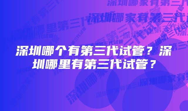 深圳哪个有第三代试管?深圳哪里有第三代试管?