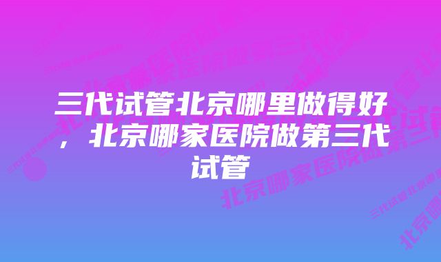 三代试管北京哪里做得好,北京哪家医院做第三代试管