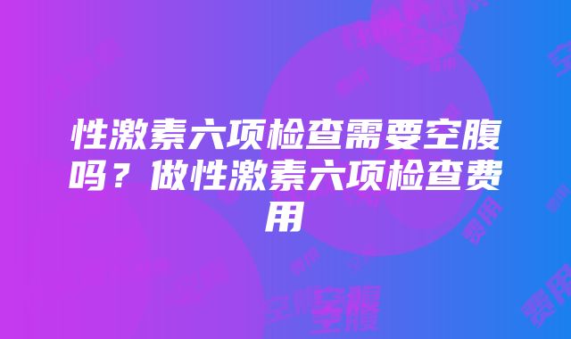 性激素六项检查需要空腹吗?做性激素六项检查费用