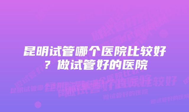 昆明试管哪个医院比较好?做试管好的医院