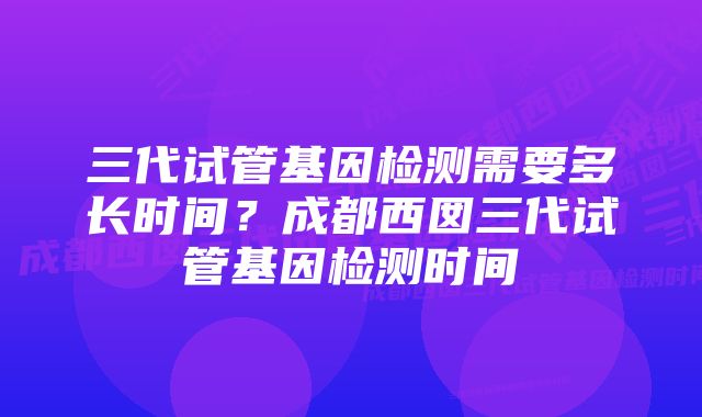 三代试管基因检测需要多长时间?成都西囡三代试管基因检测时间