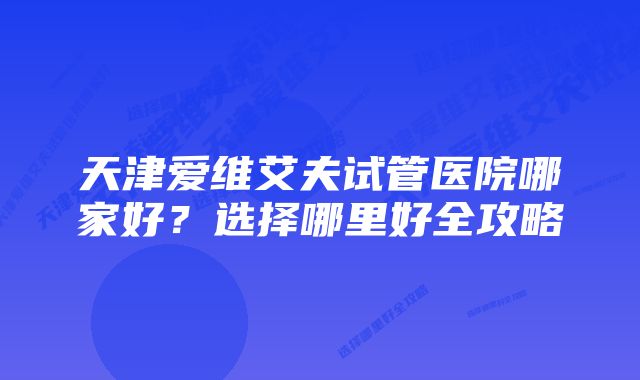 天津爱维艾夫试管医院哪家好?选择哪里好全攻略