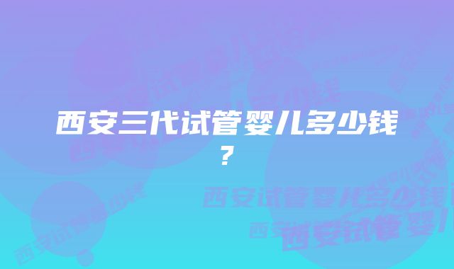 西安三代试管婴儿多少钱?