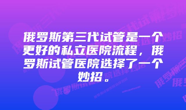俄罗斯第三代试管是一个更好的私立医院流程,俄罗斯试管医院选择了一个妙招。