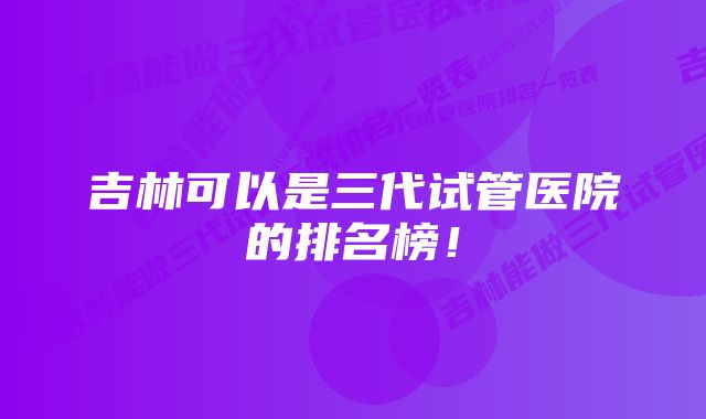 吉林可以是三代试管医院的排名榜!
