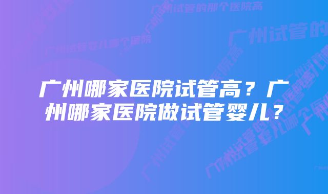 广州哪家医院试管高?广州哪家医院做试管婴儿?