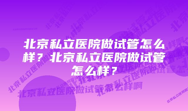 北京私立医院做试管怎么样?北京私立医院做试管怎么样?