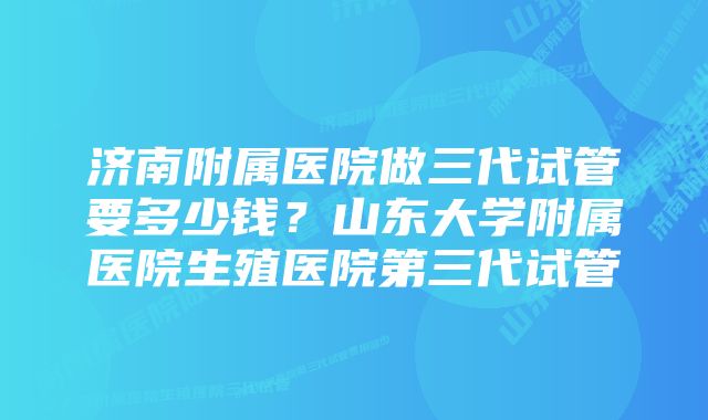 济南附属医院做三代试管要多少钱?山东大学附属医院生殖医院第三代试管