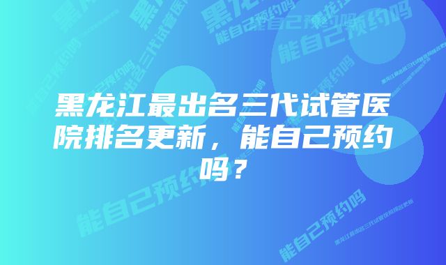黑龙江最出名三代试管医院排名更新,能自己预约吗?